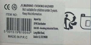 Product label showing a choking hazard warning, barcode, and importer details. Text reads: ‘WARNING: CHOKING HAZARD! Not suitable for children under 3 years. Keep this information.’ Includes CE mark, item number, barcode, and text ‘MADE IN P.R.C.’ Importer listed as SFW Distribution, Unit 4B – Avonbeg Industrial Estate, Long Mile Road, Dublin 12, D12 W688. Recycling symbol partially visible on the right.